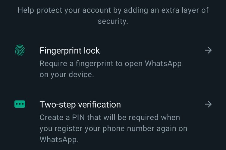 Pengguna dapat meningkatkan keamanan akun dengan mendaftarkan sidik jari (fingerprint) ke dalam aplikasi sebagai akses membuka ruang obrolan yang dikunci. Pengguna dapat membuat kode PIN sebagai verifikasi dua langkah saat register akun WhatsApp di perangkat lain