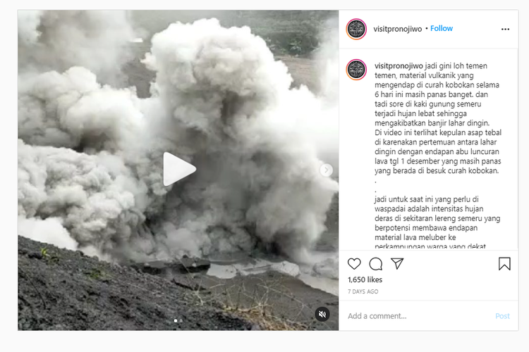 Video yang diunggah @visitpronojiwo meluruskan informasi yang beredar bahwa Gunung Semeru kembali meletus pada 6 Desember 2020. Yang terjadi adalah kepulan asap tebal tersebut terjadi akibat pertemuan lahar dingin dengan endapan abu lava yang masih sangat panas selama 6 hari, yakni sejak Selasa (1/12/20). 
